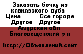 Заказать бочку из кавказского дуба › Цена ­ 100 - Все города Другое » Другое   . Амурская обл.,Благовещенский р-н